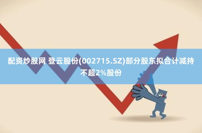 配资炒股网 登云股份(002715.SZ)部分股东拟合计减持不超2%股份