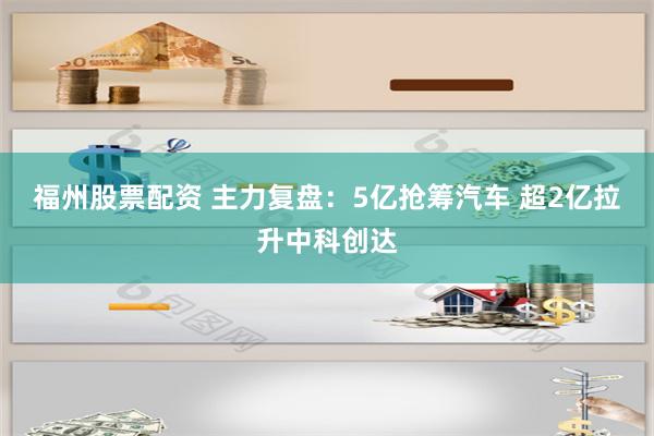 福州股票配资 主力复盘：5亿抢筹汽车 超2亿拉升中科创达