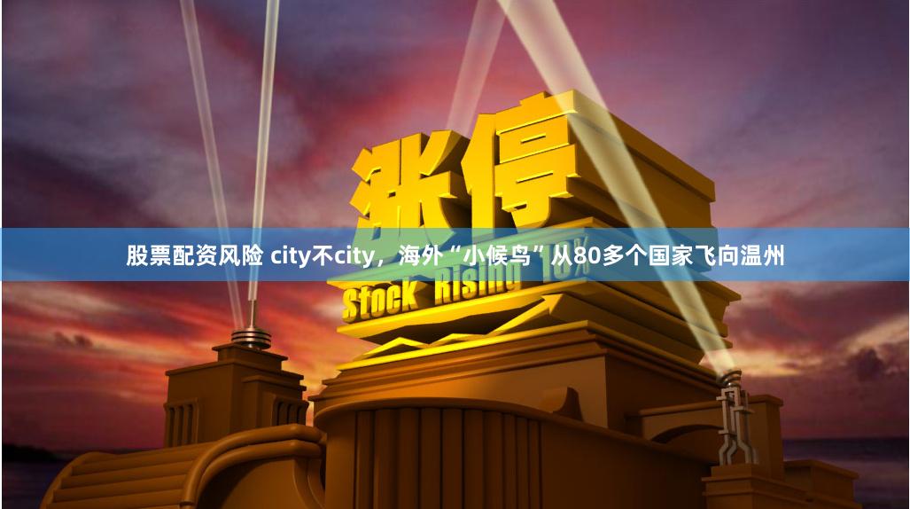 股票配资风险 city不city，海外“小候鸟”从80多个国家飞向温州