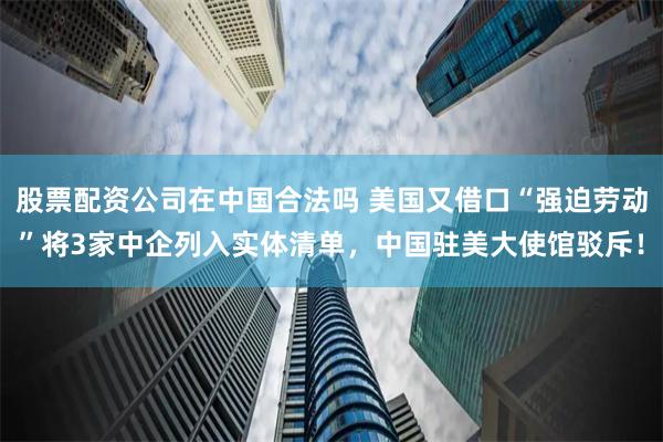 股票配资公司在中国合法吗 美国又借口“强迫劳动”将3家中企列入实体清单，中国驻美大使馆驳斥！